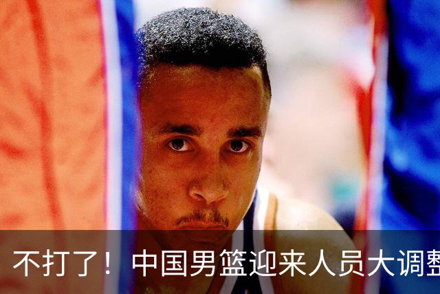 不打了！中国男篮迎来人员大调整，3人正式离队，周琦、赵睿双双无缘征召