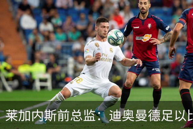 莱加内斯前总监：迪奥曼德足以比肩奥利塞，拼搏使他达到如今高度