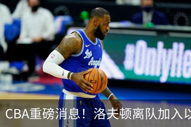 CBA重磅消息！洛夫顿离队加入以色列联赛，奎因加入俄罗斯联赛，杰曼加入以色列球队，孙铭徽少林寺修炼